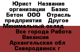 Юрист › Название организации ­ Базис-Бетон, ООО › Отрасль предприятия ­ Другое › Минимальный оклад ­ 25 000 - Все города Работа » Вакансии   . Архангельская обл.,Северодвинск г.